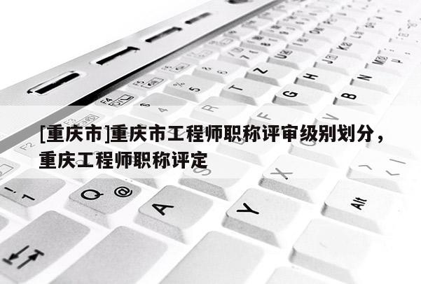 [重慶市]重慶市工程師職稱評審級別劃分，重慶工程師職稱評定