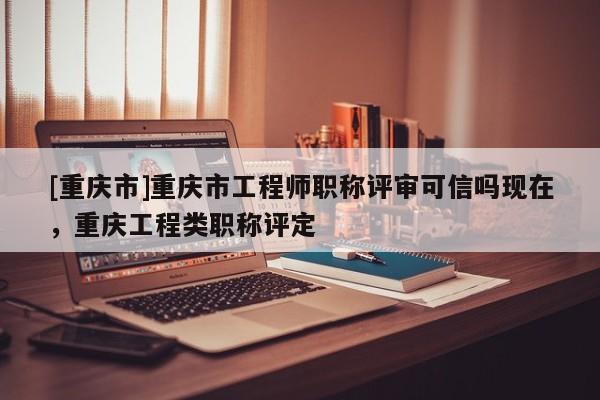 [重慶市]重慶市工程師職稱評審可信嗎現(xiàn)在，重慶工程類職稱評定