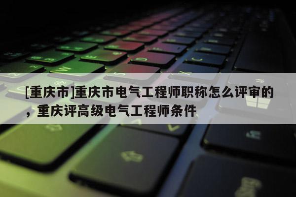 [重慶市]重慶市電氣工程師職稱怎么評(píng)審的，重慶評(píng)高級(jí)電氣工程師條件