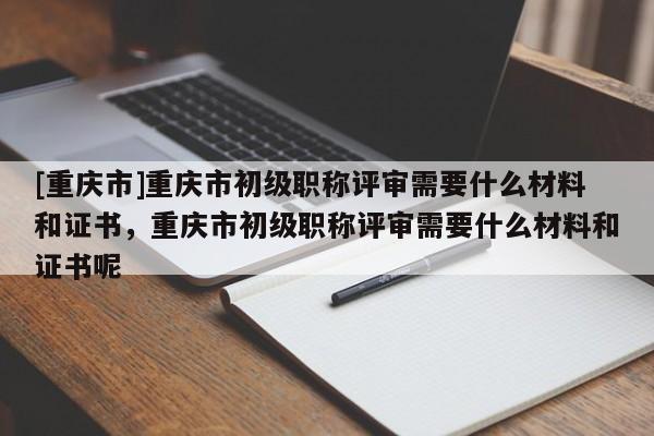 [重慶市]重慶市初級職稱評審需要什么材料和證書，重慶市初級職稱評審需要什么材料和證書呢