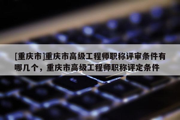 [重慶市]重慶市高級(jí)工程師職稱評(píng)審條件有哪幾個(gè)，重慶市高級(jí)工程師職稱評(píng)定條件