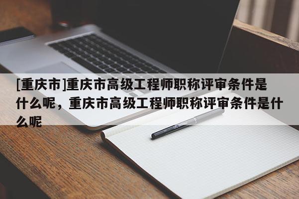 [重慶市]重慶市高級工程師職稱評審條件是什么呢，重慶市高級工程師職稱評審條件是什么呢