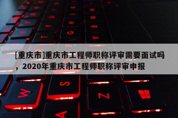 [重慶市]重慶市工程師職稱評審需要面試嗎，2020年重慶市工程師職稱評審申報(bào)