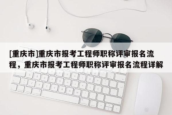 [重慶市]重慶市報考工程師職稱評審報名流程，重慶市報考工程師職稱評審報名流程詳解
