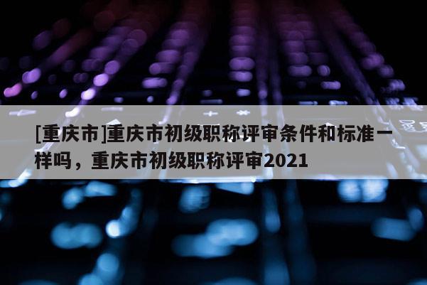 [重慶市]重慶市初級(jí)職稱(chēng)評(píng)審條件和標(biāo)準(zhǔn)一樣嗎，重慶市初級(jí)職稱(chēng)評(píng)審2021