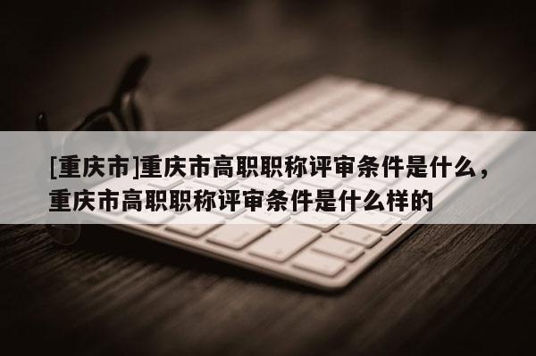 [重慶市]重慶市高職職稱評(píng)審條件是什么，重慶市高職職稱評(píng)審條件是什么樣的