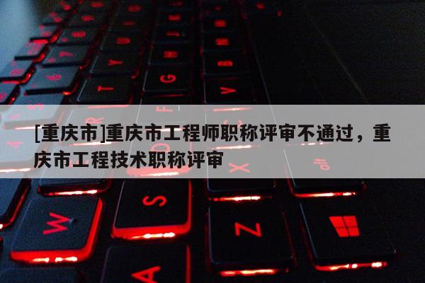 [重慶市]重慶市工程師職稱評審不通過，重慶市工程技術職稱評審