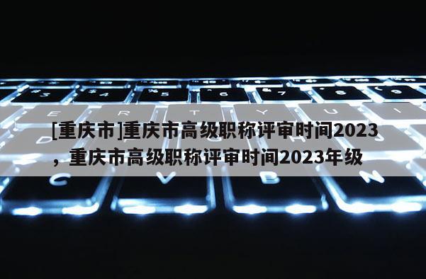 [重慶市]重慶市高級職稱評審時間2023，重慶市高級職稱評審時間2023年級