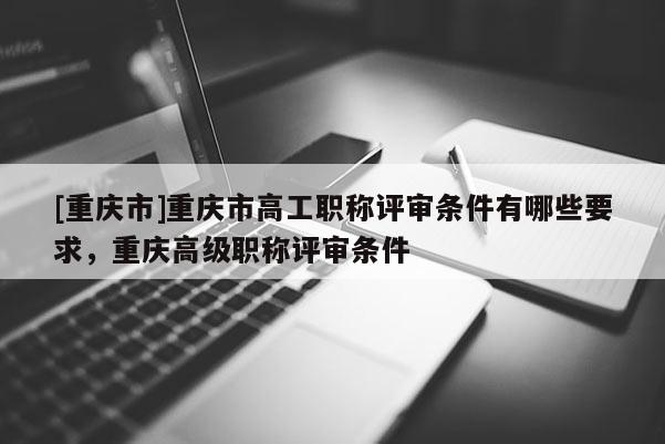 [重慶市]重慶市高工職稱評審條件有哪些要求，重慶高級職稱評審條件