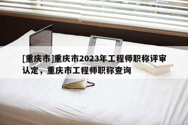 [重慶市]重慶市2023年工程師職稱評審認(rèn)定，重慶市工程師職稱查詢
