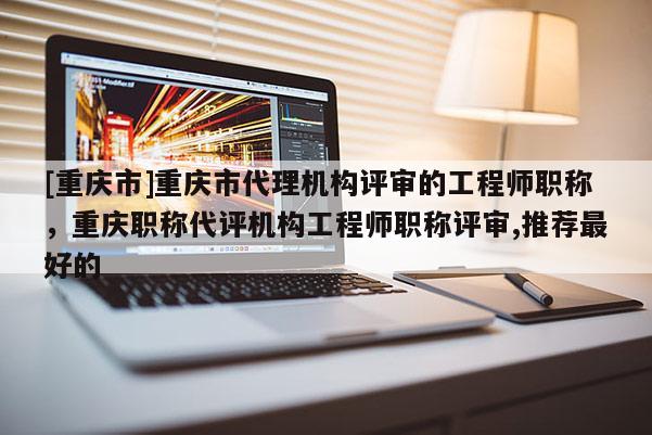 [重慶市]重慶市代理機(jī)構(gòu)評審的工程師職稱，重慶職稱代評機(jī)構(gòu)工程師職稱評審,推薦最好的