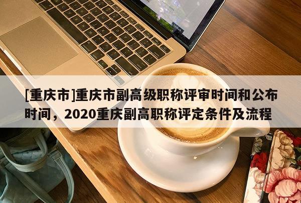 [重慶市]重慶市副高級(jí)職稱評審時(shí)間和公布時(shí)間，2020重慶副高職稱評定條件及流程