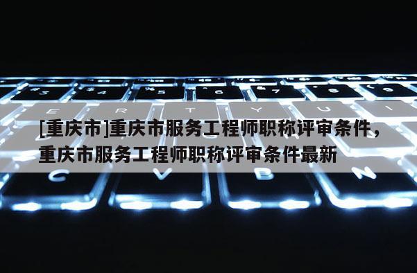 [重慶市]重慶市服務(wù)工程師職稱評審條件，重慶市服務(wù)工程師職稱評審條件最新
