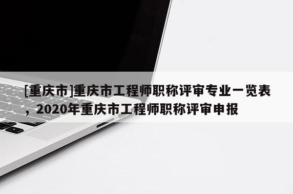 [重慶市]重慶市工程師職稱評審專業(yè)一覽表，2020年重慶市工程師職稱評審申報
