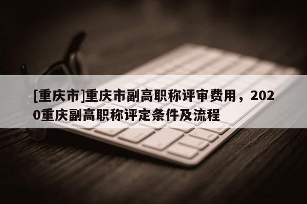 [重慶市]重慶市副高職稱評審費用，2020重慶副高職稱評定條件及流程