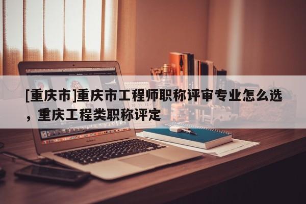 [重慶市]重慶市工程師職稱評審專業(yè)怎么選，重慶工程類職稱評定