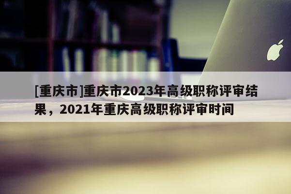 [重慶市]重慶市2023年高級(jí)職稱(chēng)評(píng)審結(jié)果，2021年重慶高級(jí)職稱(chēng)評(píng)審時(shí)間