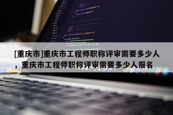 [重慶市]重慶市工程師職稱(chēng)評(píng)審需要多少人，重慶市工程師職稱(chēng)評(píng)審需要多少人報(bào)名
