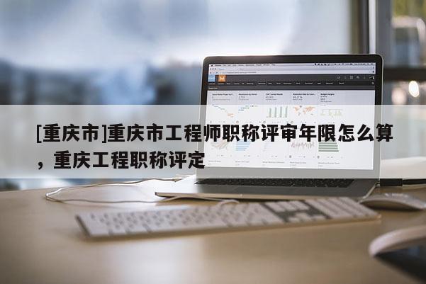 [重慶市]重慶市工程師職稱評審年限怎么算，重慶工程職稱評定