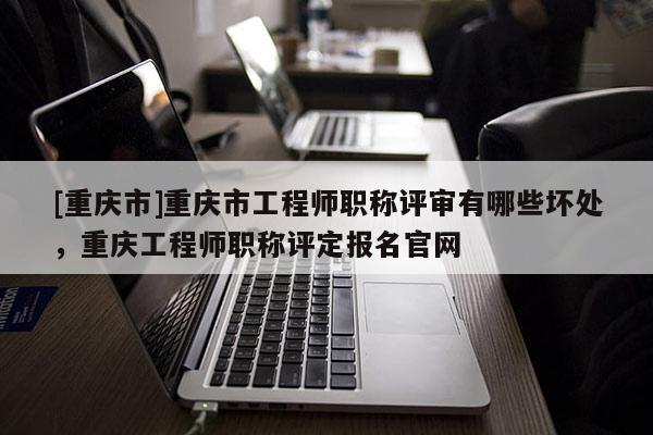 [重慶市]重慶市工程師職稱評審有哪些壞處，重慶工程師職稱評定報名官網(wǎng)