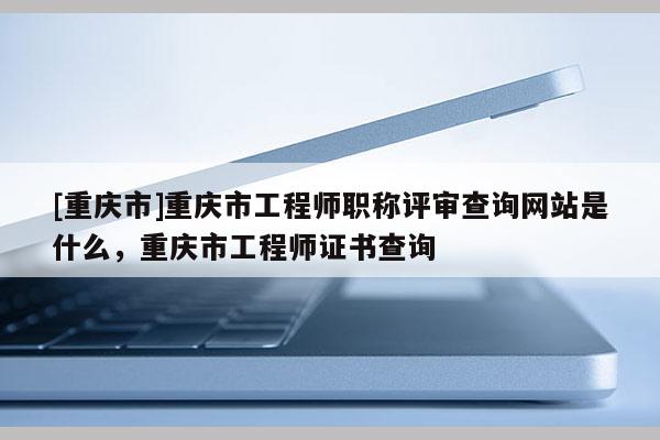 [重慶市]重慶市工程師職稱評審查詢網(wǎng)站是什么，重慶市工程師證書查詢