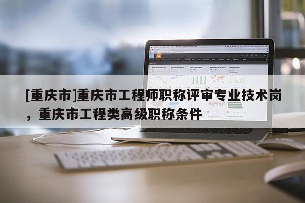 [重慶市]重慶市工程師職稱評(píng)審專業(yè)技術(shù)崗，重慶市工程類高級(jí)職稱條件