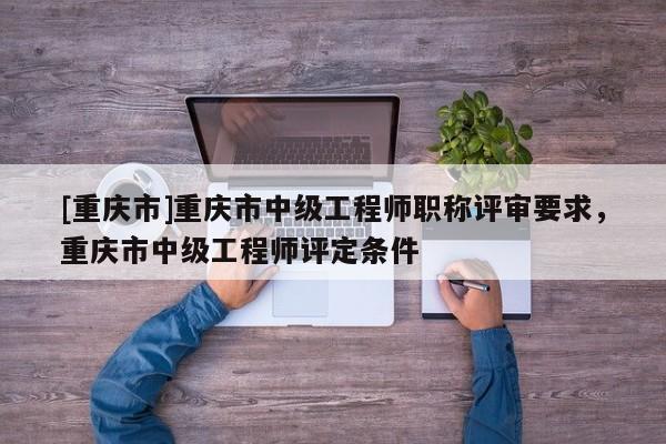 [重慶市]重慶市中級工程師職稱評審要求，重慶市中級工程師評定條件