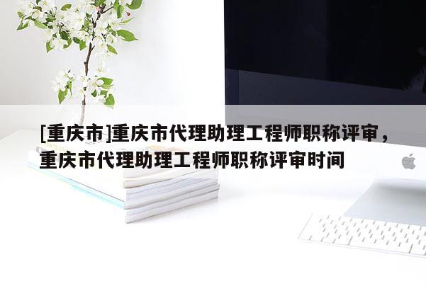 [重慶市]重慶市代理助理工程師職稱評(píng)審，重慶市代理助理工程師職稱評(píng)審時(shí)間