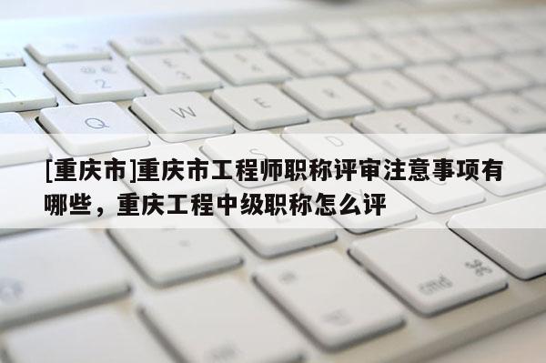 [重慶市]重慶市工程師職稱評(píng)審注意事項(xiàng)有哪些，重慶工程中級(jí)職稱怎么評(píng)