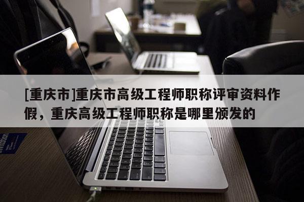 [重慶市]重慶市高級(jí)工程師職稱評(píng)審資料作假，重慶高級(jí)工程師職稱是哪里頒發(fā)的