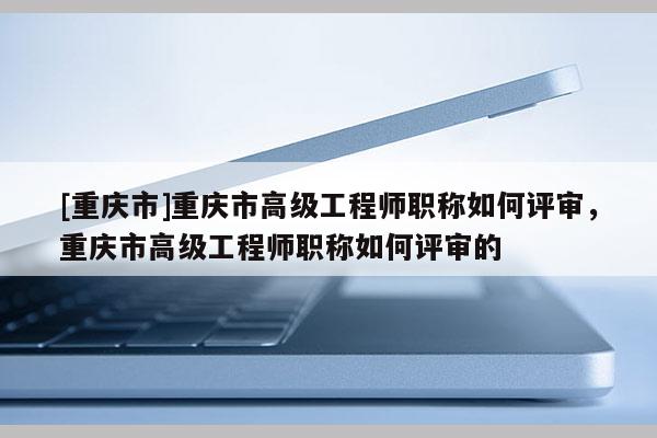 [重慶市]重慶市高級(jí)工程師職稱如何評審，重慶市高級(jí)工程師職稱如何評審的