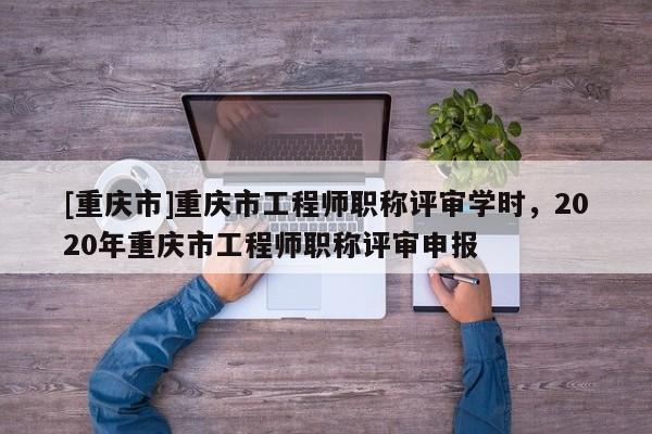 [重慶市]重慶市工程師職稱評(píng)審學(xué)時(shí)，2020年重慶市工程師職稱評(píng)審申報(bào)