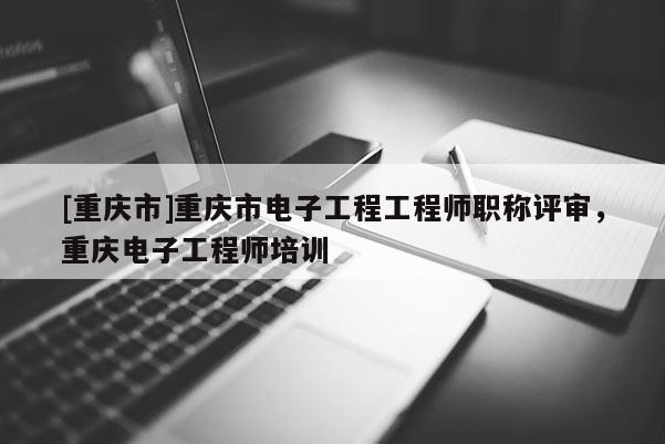 [重慶市]重慶市電子工程工程師職稱評審，重慶電子工程師培訓(xùn)