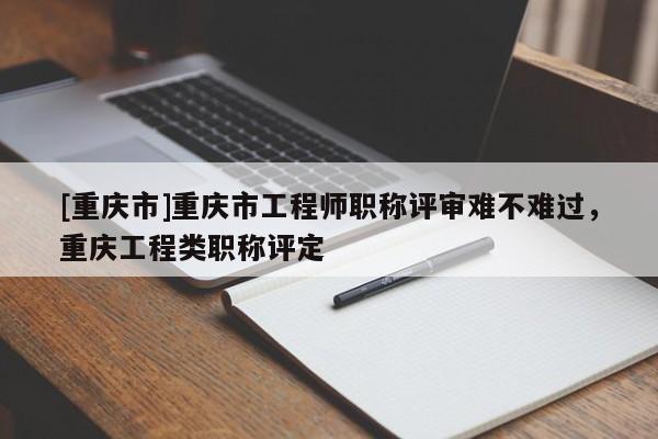 [重慶市]重慶市工程師職稱評審難不難過，重慶工程類職稱評定