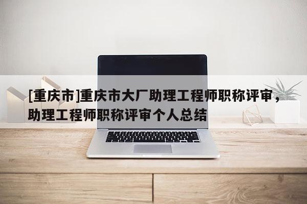 [重慶市]重慶市大廠助理工程師職稱評審，助理工程師職稱評審個人總結(jié)