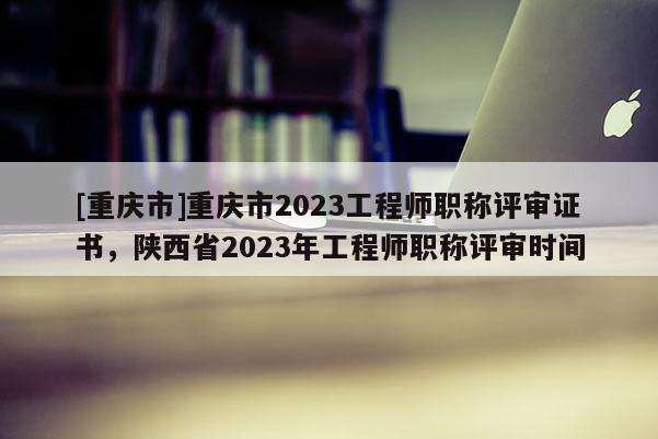 [重慶市]重慶市2023工程師職稱評審證書，陜西省2023年工程師職稱評審時間