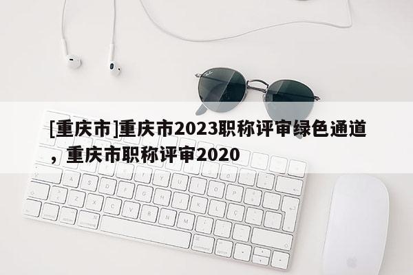 [重慶市]重慶市2023職稱評(píng)審綠色通道，重慶市職稱評(píng)審2020