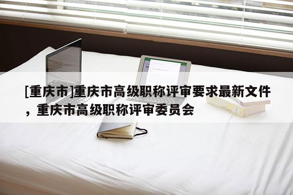 [重慶市]重慶市高級(jí)職稱(chēng)評(píng)審要求最新文件，重慶市高級(jí)職稱(chēng)評(píng)審委員會(huì)