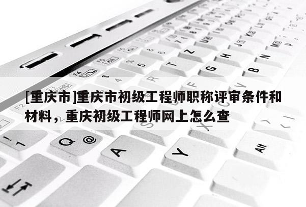 [重慶市]重慶市初級工程師職稱評審條件和材料，重慶初級工程師網(wǎng)上怎么查