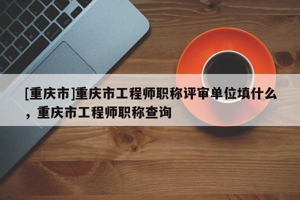 [重慶市]重慶市工程師職稱評審單位填什么，重慶市工程師職稱查詢