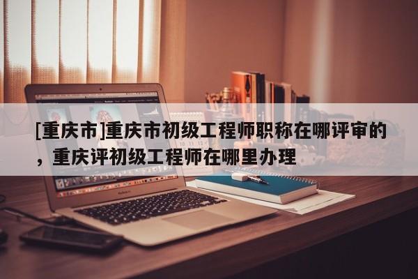 [重慶市]重慶市初級工程師職稱在哪評審的，重慶評初級工程師在哪里辦理