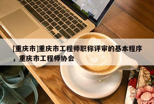 [重慶市]重慶市工程師職稱評審的基本程序，重慶市工程師協(xié)會