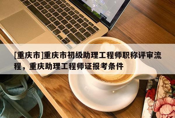 [重慶市]重慶市初級助理工程師職稱評審流程，重慶助理工程師證報(bào)考條件