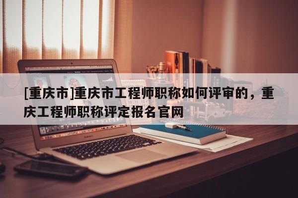 [重慶市]重慶市工程師職稱如何評審的，重慶工程師職稱評定報(bào)名官網(wǎng)