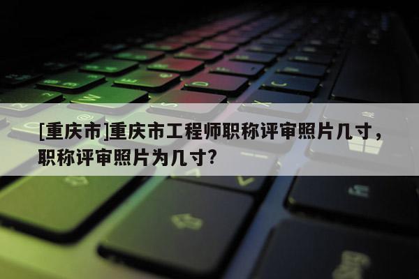 [重慶市]重慶市工程師職稱評審照片幾寸，職稱評審照片為幾寸?