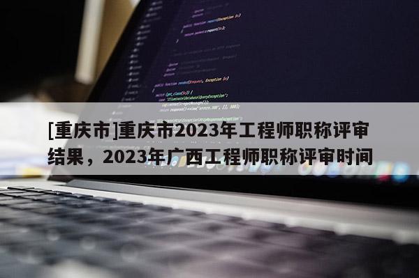 [重慶市]重慶市2023年工程師職稱評審結(jié)果，2023年廣西工程師職稱評審時間