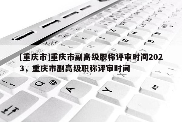 [重慶市]重慶市副高級職稱評審時間2023，重慶市副高級職稱評審時間