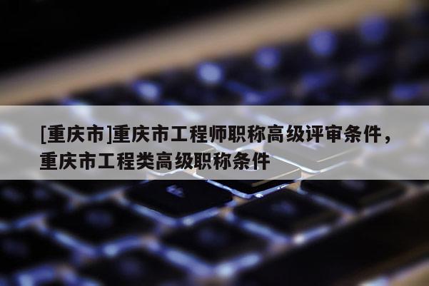 [重慶市]重慶市工程師職稱高級評審條件，重慶市工程類高級職稱條件