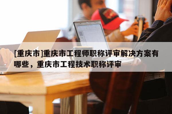 [重慶市]重慶市工程師職稱評審解決方案有哪些，重慶市工程技術(shù)職稱評審