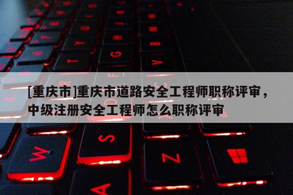 [重慶市]重慶市道路安全工程師職稱評審，中級注冊安全工程師怎么職稱評審